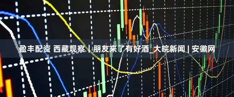 盈丰配资 西藏观察｜朋友来了有好酒_大皖新闻 | 安徽网