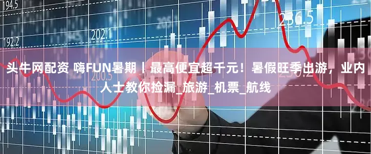 头牛网配资 嗨FUN暑期丨最高便宜超千元！暑假旺季出游，业内人士教你捡漏_旅游_机票_航线