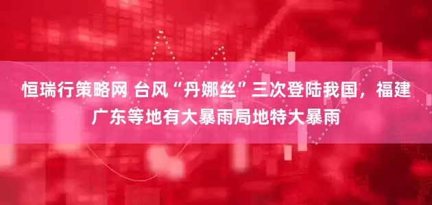 恒瑞行策略网 台风“丹娜丝”三次登陆我国，福建广东等地有大暴雨局地特大暴雨