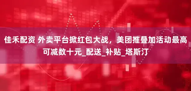 佳禾配资 外卖平台掀红包大战，美团推叠加活动最高可减数十元_配送_补贴_塔斯汀