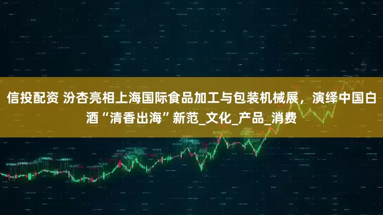 信投配资 汾杏亮相上海国际食品加工与包装机械展，演绎中国白酒“清香出海”新范_文化_产品_消费