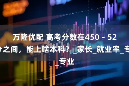 万隆优配 高考分数在450 - 520分之间，能上啥本科？_家长_就业率_专业