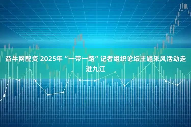 益牛网配资 2025年“一带一路”记者组织论坛主题采风活动走进九江