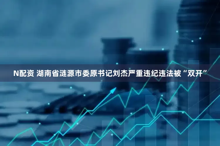 N配资 湖南省涟源市委原书记刘杰严重违纪违法被“双开”