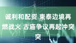 诚利和配资 柬泰边境再燃战火 古庙争议再起冲突