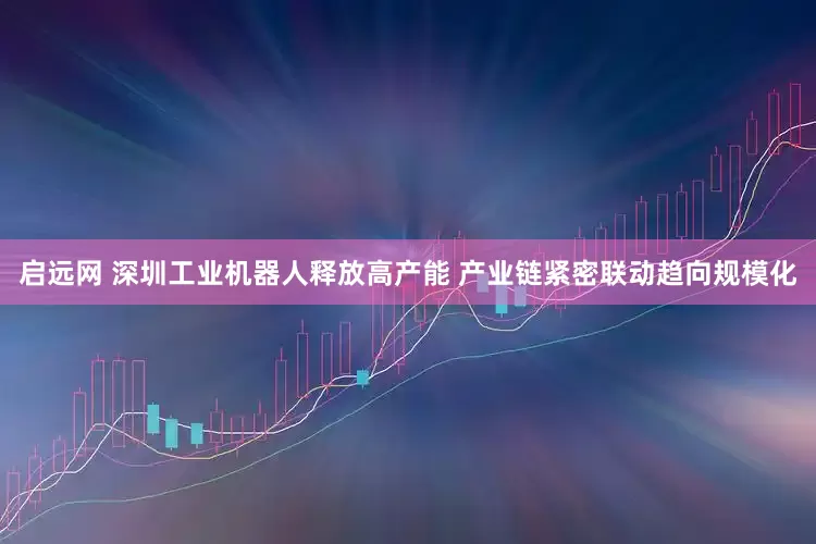 启远网 深圳工业机器人释放高产能 产业链紧密联动趋向规模化