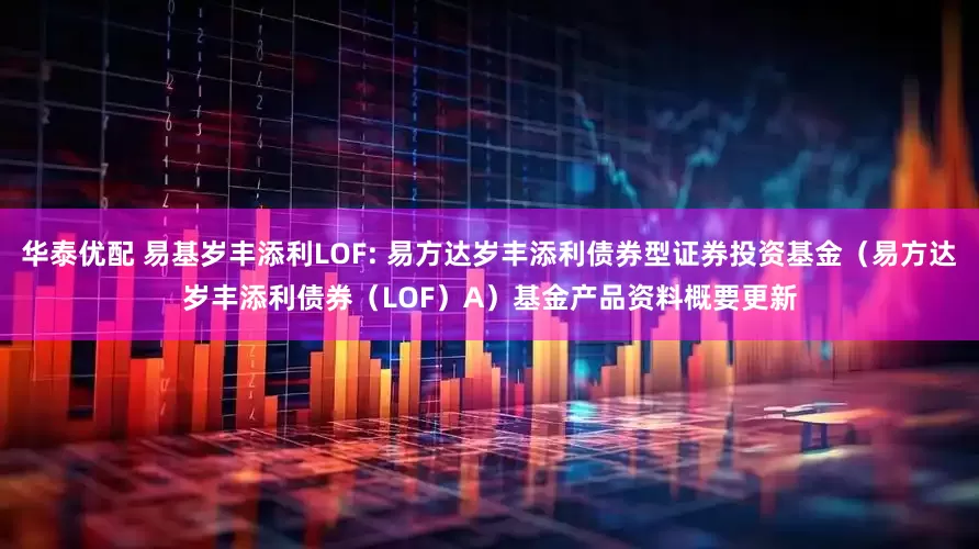 华泰优配 易基岁丰添利LOF: 易方达岁丰添利债券型证券投资基金(易方达岁丰添利债券(LOF)A)基金产品资料概要更新