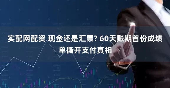 实配网配资 现金还是汇票? 60天账期首份成绩单撕开支付真相