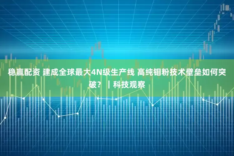 稳赢配资 建成全球最大4N级生产线 高纯钼粉技术壁垒如何突破？｜科技观察