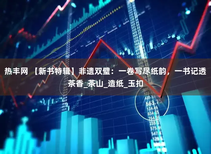 热丰网 【新书特辑】非遗双璧：一卷写尽纸韵，一书记透茶香_茶山_造纸_玉扣