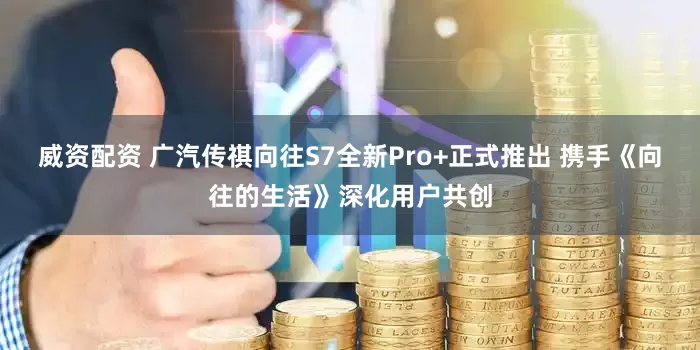 威资配资 广汽传祺向往S7全新Pro+正式推出 携手《向往的生活》深化用户共创