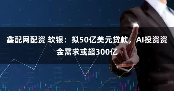 鑫配网配资 软银：拟50亿美元贷款，AI投资资金需求或超300亿