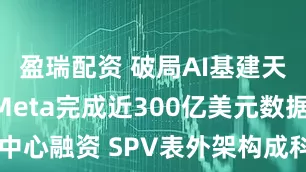 盈瑞配资 破局AI基建天价成本！Meta完成近300亿美元数据中心融资 SPV表外架构成科技巨头新范本