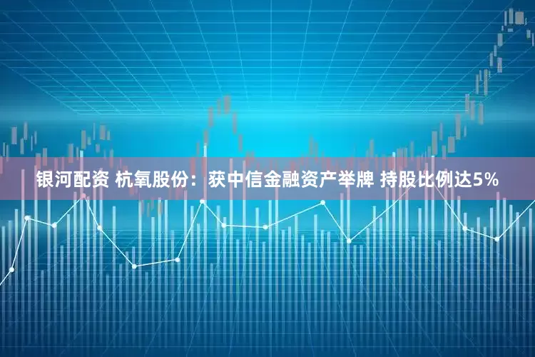 银河配资 杭氧股份：获中信金融资产举牌 持股比例达5%