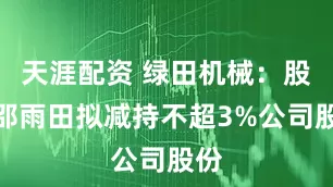 天涯配资 绿田机械：股东邵雨田拟减持不超3%公司股份