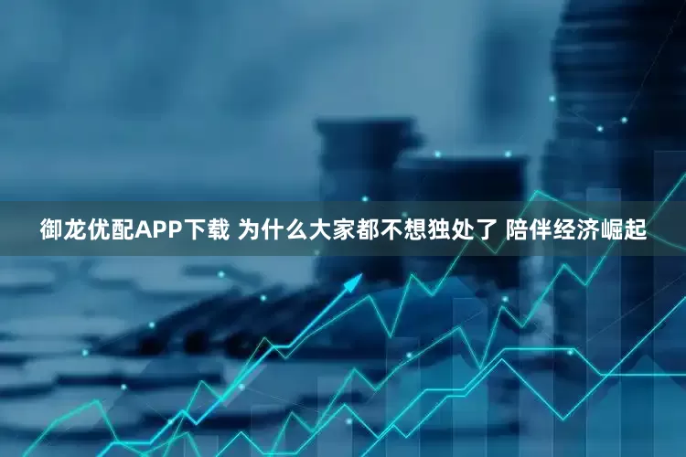 御龙优配APP下载 为什么大家都不想独处了 陪伴经济崛起