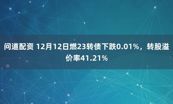 问道配资 12月12日燃23转债下跌0.01%,转股溢价率41.21%