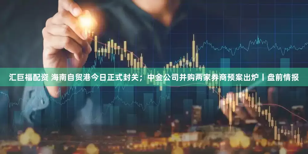 汇巨福配资 海南自贸港今日正式封关;中金公司并购两家券商预案出炉丨盘前情报