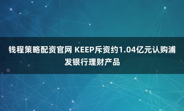 钱程策略配资官网 KEEP斥资约1.04亿元认购浦发银行理财产品