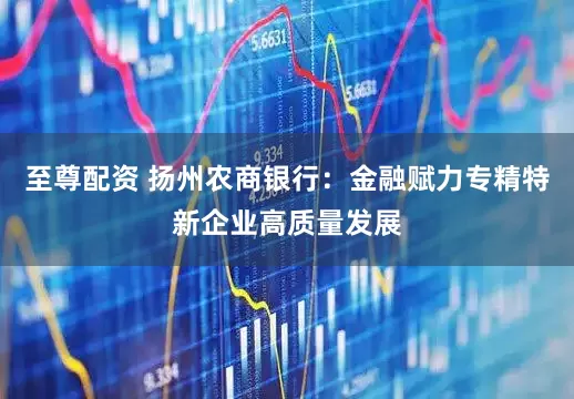 至尊配资 扬州农商银行：金融赋力专精特新企业高质量发展