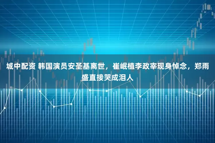 城中配资 韩国演员安圣基离世，崔岷植李政宰现身悼念，郑雨盛直接哭成泪人