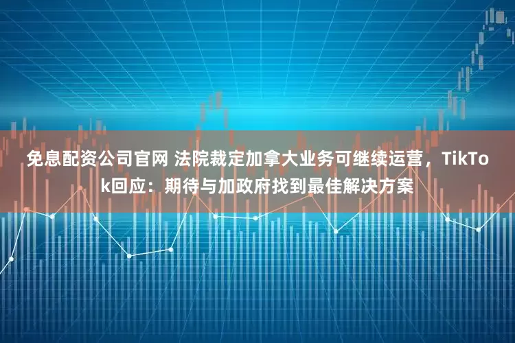 免息配资公司官网 法院裁定加拿大业务可继续运营，TikTok回应：期待与加政府找到最佳解决方案
