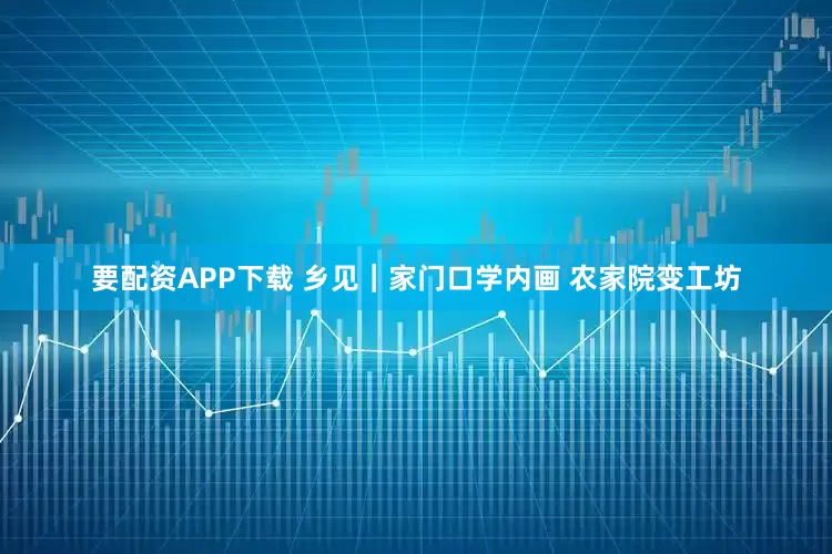 要配资APP下载 乡见｜家门口学内画 农家院变工坊