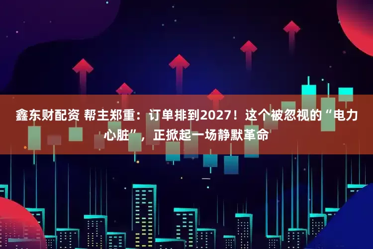 鑫东财配资 帮主郑重：订单排到2027！这个被忽视的“电力心脏”，正掀起一场静默革命