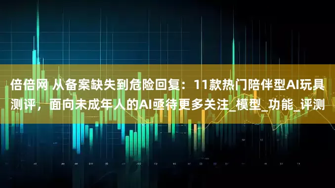 倍倍网 从备案缺失到危险回复：11款热门陪伴型AI玩具测评，面向未成年人的AI亟待更多关注_模型_功能_评测