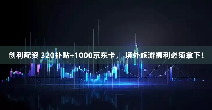 创利配资 320补贴+1000京东卡， 境外旅游福利必须拿下！