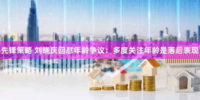 先锋策略 刘晓庆回怼年龄争议：多度关注年龄是落后表现